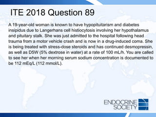 ITE 2018 Question 89
A 19-year-old woman is known to have hypopituitarism and diabetes
insipidus due to Langerhans cell histiocytosis involving her hypothalamus
and pituitary stalk. She was just admitted to the hospital following head
trauma from a motor vehicle crash and is now in a drug-induced coma. She
is being treated with stress-dose steroids and has continued desmopressin,
as well as D5W (5% dextrose in water) at a rate of 100 mL/h. You are called
to see her when her morning serum sodium concentration is documented to
be 112 mEq/L (112 mmol/L).
 