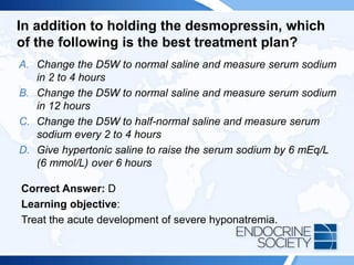 In addition to holding the desmopressin, which
of the following is the best treatment plan?
A. Change the D5W to normal saline and measure serum sodium
in 2 to 4 hours
B. Change the D5W to normal saline and measure serum sodium
in 12 hours
C. Change the D5W to half-normal saline and measure serum
sodium every 2 to 4 hours
D. Give hypertonic saline to raise the serum sodium by 6 mEq/L
(6 mmol/L) over 6 hours
Correct Answer: D
Learning objective:
Treat the acute development of severe hyponatremia.
 