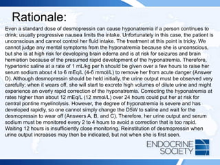 Rationale:
Even a standard dose of desmopressin can cause hyponatremia if a person continues to
drink; usually progressive nausea limits the intake. Unfortunately in this case, the patient is
unconscious and cannot control her fluid intake. The treatment at this point is tricky. We
cannot judge any mental symptoms from the hyponatremia because she is unconscious,
but she is at high risk for developing brain edema and is at risk for seizures and brain
herniation because of the presumed rapid development of the hyponatremia. Therefore,
hypertonic saline at a rate of 1 mL/kg per h should be given over a few hours to raise her
serum sodium about 4 to 6 mEq/L (4-6 mmol/L) to remove her from acute danger (Answer
D). Although desmopressin should be held initially, the urine output must be observed very
carefully; when it wears off, she will start to excrete high volumes of dilute urine and might
experience an overly rapid correction of the hyponatremia. Correcting the hyponatremia at
rates higher than about 12 mEq/L (12 mmol/L) over 24 hours could put her at risk for
central pontine myelinolysis. However, the degree of hyponatremia is severe and has
developed rapidly, so one cannot simply change the D5W to saline and wait for the
desmopressin to wear off (Answers A, B, and C). Therefore, her urine output and serum
sodium must be monitored every 2 to 4 hours to avoid a correction that is too rapid.
Waiting 12 hours is insufficiently close monitoring. Reinstitution of desmopressin when
urine output increases may then be indicated, but not when she is first seen.
 