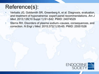 Reference(s):
• Verbalis JG, Goldsmith SR, Greenberg A, et al. Diagnosis, evaluation,
and treatment of hyponatremia: expert panel recommendations. Am J
Med. 2013;126(10 Suppl 1):S1-S42. PMID: 24074529
• Sterns RH. Disorders of plasma sodium--causes, consequences, and
correction. N Engl J Med. 2015;372(1):55-65. PMID: 25551526
 
