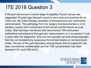 ITE 2018 Question 3
A 69-year-old woman in whom stage III papillary thyroid cancer was
diagnosed 15 years ago has just moved to your area and presents for an
initial visit. Her initial therapy consisted of thyroidectomy and radioiodine
administration. The pathology from her surgery had documented a 3-cm
papillary cancer with involvement of left central and left lateral cervical
nodes. She had been monitored with recombinant TSH-stimulated
radioiodine scanning and thyroglobulin measurement on 2 occasions (1 and
3 years after her diagnosis). She has had periodic cervical ultrasonography
that has not revealed any suspicious thyroid bed lesions or cervical lymph
nodes. Review of her past laboratory testing shows that thyroglobulin has
been consistently undetectable and her TSH concentration has been
between 0.01 and 0.09 mIU/L.
 