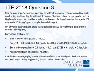 ITE 2018 Question 3
She has no specific concerns except for difficulty sleeping characterized by early
awakening and inability to get back to sleep. She has osteoporosis treated with a
bisphosphonate, but no other medical problems. Her levothyroxine dosage is 137
mcg daily (2.3 mcg/kg as a weight-based dosage).
On physical examination, there is no palpable tissue in the thyroid bed and no
cervical adenopathy.
Laboratory test results:
• TSH = 0.09 mIU/L (0.5-5.0 mIU/L)
• Free T4 = 1.8 ng/dL (0.8-1.8 ng/dL) (SI: 23.2 pmol/L [10.30-23.17 pmol/L])
• Serum thyroglobulin = <0.1 ng/mL (<1.0 ng/mL) (SI: <0.1 µg/L [<0.1 µg/L])
• Antithyroglobulin antibodies, negative
Cervical ultrasonography shows absence of tissue in the thyroid bed and some
subcentimeter, benign-appearing lymph nodes bilaterally.
 