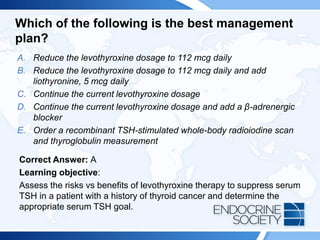 Which of the following is the best management
plan?
A. Reduce the levothyroxine dosage to 112 mcg daily
B. Reduce the levothyroxine dosage to 112 mcg daily and add
liothyronine, 5 mcg daily
C. Continue the current levothyroxine dosage
D. Continue the current levothyroxine dosage and add a β-adrenergic
blocker
E. Order a recombinant TSH-stimulated whole-body radioiodine scan
and thyroglobulin measurement
Correct Answer: A
Learning objective:
Assess the risks vs benefits of levothyroxine therapy to suppress serum
TSH in a patient with a history of thyroid cancer and determine the
appropriate serum TSH goal.
 