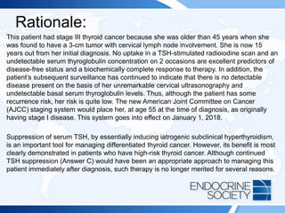 Rationale:
This patient had stage III thyroid cancer because she was older than 45 years when she
was found to have a 3-cm tumor with cervical lymph node involvement. She is now 15
years out from her initial diagnosis. No uptake in a TSH-stimulated radioiodine scan and an
undetectable serum thyroglobulin concentration on 2 occasions are excellent predictors of
disease-free status and a biochemically complete response to therapy. In addition, the
patient’s subsequent surveillance has continued to indicate that there is no detectable
disease present on the basis of her unremarkable cervical ultrasonography and
undetectable basal serum thyroglobulin levels. Thus, although the patient has some
recurrence risk, her risk is quite low. The new American Joint Committee on Cancer
(AJCC) staging system would place her, at age 55 at the time of diagnosis, as originally
having stage I disease. This system goes into effect on January 1, 2018.
Suppression of serum TSH, by essentially inducing iatrogenic subclinical hyperthyroidism,
is an important tool for managing differentiated thyroid cancer. However, its benefit is most
clearly demonstrated in patients who have high-risk thyroid cancer. Although continued
TSH suppression (Answer C) would have been an appropriate approach to managing this
patient immediately after diagnosis, such therapy is no longer merited for several reasons.
 