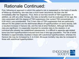 Rationale Continued:
First, following an approach in which this patient’s risk is reassessed on the basis of results
of follow-up monitoring, she now has a much lower recurrence risk than she did
immediately after her diagnosis. Thus, there is now less benefit of TSH suppression. In
addition, as with any other therapy, the risks vs benefits must be evaluated. At her age, the
risks associated with this degree of TSH suppression (her current TSH concentration is
0.09 mIU/L) are considerable. The 2 main risks of TSH suppression that are particularly
relevant for this patient are the detrimental effects of hyperthyroidism on bone density, with
a resultant increase in fracture risk, and the risk of atrial fibrillation. Although both these
risks are significant, it is especially important to consider risks to the skeleton in an
individual who already has established osteoporosis. It is difficult to separate age-related
bone loss from hyperthyroidism-induced bone loss in this age population. The risk of atrial
fibrillation is approximately doubled in those with subclinical hyperthyroidism, whereas the
fracture risk may be increased by 3- to 4-fold. All-cause mortality may also be increased in
those with subclinical hyperthyroidism.
 