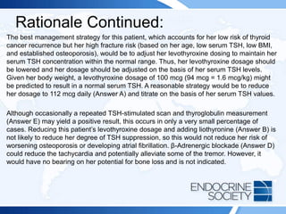 Rationale Continued:
The best management strategy for this patient, which accounts for her low risk of thyroid
cancer recurrence but her high fracture risk (based on her age, low serum TSH, low BMI,
and established osteoporosis), would be to adjust her levothyroxine dosing to maintain her
serum TSH concentration within the normal range. Thus, her levothyroxine dosage should
be lowered and her dosage should be adjusted on the basis of her serum TSH levels.
Given her body weight, a levothyroxine dosage of 100 mcg (94 mcg = 1.6 mcg/kg) might
be predicted to result in a normal serum TSH. A reasonable strategy would be to reduce
her dosage to 112 mcg daily (Answer A) and titrate on the basis of her serum TSH values.
Although occasionally a repeated TSH-stimulated scan and thyroglobulin measurement
(Answer E) may yield a positive result, this occurs in only a very small percentage of
cases. Reducing this patient’s levothyroxine dosage and adding liothyronine (Answer B) is
not likely to reduce her degree of TSH suppression, so this would not reduce her risk of
worsening osteoporosis or developing atrial fibrillation. β-Adrenergic blockade (Answer D)
could reduce the tachycardia and potentially alleviate some of the tremor. However, it
would have no bearing on her potential for bone loss and is not indicated.
 