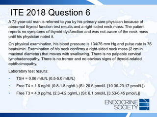 ITE 2018 Question 6
A 72-year-old man is referred to you by his primary care physician because of
abnormal thyroid function test results and a right-sided neck mass. The patient
reports no symptoms of thyroid dysfunction and was not aware of the neck mass
until his physician noted it.
On physical examination, his blood pressure is 134/76 mm Hg and pulse rate is 76
beats/min. Examination of his neck confirms a right-sided neck mass (2 cm in
maximal diameter) that moves with swallowing. There is no palpable cervical
lymphadenopathy. There is no tremor and no obvious signs of thyroid-related
ophthalmopathy.
Laboratory test results:
• TSH = 0.06 mIU/L (0.5-5.0 mIU/L)
• Free T4 = 1.6 ng/dL (0.8-1.8 ng/dL) (SI: 20.6 pmol/L [10.30-23.17 pmol/L])
• Free T3 = 4.0 pg/mL (2.3-4.2 pg/mL) (SI: 6.1 pmol/L [3.53-6.45 pmol/L])
 