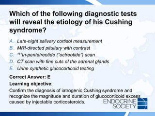 Which of the following diagnostic tests
will reveal the etiology of his Cushing
syndrome?
A. Late-night salivary cortisol measurement
B. MRI-directed pituitary with contrast
C. 111In-pentetreotide (“octreotide”) scan
D. CT scan with fine cuts of the adrenal glands
E. Urine synthetic glucocorticoid testing
Correct Answer: E
Learning objective:
Confirm the diagnosis of iatrogenic Cushing syndrome and
recognize the magnitude and duration of glucocorticoid excess
caused by injectable corticosteroids.
 