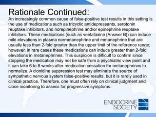 Rationale Continued:
An increasingly common cause of false-positive test results in this setting is
the use of medications such as tricyclic antidepressants, serotonin
reuptake inhibitors, and norepinephrine and/or epinephrine reuptake
inhibitors. These medications (such as venlafaxine [Answer B]) can induce
mild elevations in plasma normetanephrine and metanephrine that are
usually less than 2-fold greater than the upper limit of the reference range;
however, in rare cases these medications can induce greater than 2-fold
elevations in metanephrines. This suspicion is difficult to confirm since
stopping the medication may not be safe from a psychiatric view point and
it can take 6 to 8 weeks after medication cessation for metanephrines to
normalize. A clonidine suppression test may eliminate the source of
sympathetic nervous system false-positive results, but it is rarely used in
clinical practice. Therefore, one must often rely on clinical judgment and
close monitoring to assess for progressive symptoms.
 
