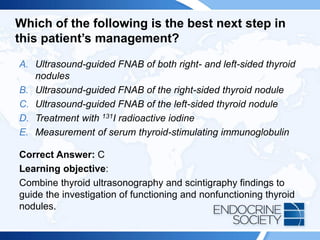 Which of the following is the best next step in
this patient’s management?
A. Ultrasound-guided FNAB of both right- and left-sided thyroid
nodules
B. Ultrasound-guided FNAB of the right-sided thyroid nodule
C. Ultrasound-guided FNAB of the left-sided thyroid nodule
D. Treatment with 131I radioactive iodine
E. Measurement of serum thyroid-stimulating immunoglobulin
Correct Answer: C
Learning objective:
Combine thyroid ultrasonography and scintigraphy findings to
guide the investigation of functioning and nonfunctioning thyroid
nodules.
 