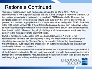 Rationale Continued:
The risk of malignancy in such nodules is estimated to be 5% to 10%. FNAB is
recommended in low-suspicion nodules that are 1.5 cm or larger in maximum diameter. On
the basis of size criteria, a decision to proceed with FNAB is debatable. However, the
complete absence of isotope uptake should raise suspicion that thyroid cancer may be
present, and the most appropriate action is to perform ultrasound-guided FNAB of the left-
sided cold nodule (Answer C). If the cytologic findings are benign, then radioactive iodine
to treat subclinical hyperthyroidism is warranted because the serum TSH concentration is
less than 0.1 mIU/L. However, if cytologic findings are indeterminate or suspicious, then
surgery is the most appropriate treatment option.
FNAB of functioning nodules (the right-sided nodule) (Answers A and B) is not
recommended since the risk of malignancy is very low. Measurement of serum thyroid-
stimulating immunoglobulin (Answer E) may be useful in determining the etiology of
hyperthyroidism, but because the presence of an autonomous nodule has already been
confirmed this is not the best option.
Treatment with radioactive iodine (Answer D) should not precede ultrasound-guided FNAB
of the left-sided cold nodule. Thyroid malignancy would preclude the use radioactive iodine
therapy prior to thyroidectomy. Also, radioiodine therapy can result in false-positive thyroid
nodule cytology in a subsequently biopsied nodule.
 