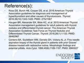 Reference(s):
• Ross DS, Burch HB, Cooper DS, et al. 2016 American Thyroid
Association guidelines for diagnosis and management of
hyperthyroidism and other causes of thyrotoxicosis. Thyroid.
2016;26(10):1343-1420. PMID: 27521067
• Haugen BR, Alexander EK, Bible KC, et al. 2015 American Thyroid
Association management guidelines for adult patients with thyroid
nodules and differentiated thyroid cancer: The American Thyroid
Association Guidelines Task Force on Thyroid Nodules and
Differentiated Thyroid Cancer. Thyroid. 2016;26(1):1-133. PMID:
26462967
• Centeno BA, Szyfelbein WM, Daniels GH, Vickery AL Jr. Fine needle
aspiration biopsy of the thyroid gland in patients with prior Graves'
disease treated with radioactive iodine. Morphologic findings and
potential pitfalls. Acta Cytol. 1996;40(6):1189-1197. PMID: 8960027
 