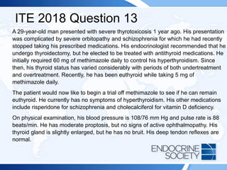 ITE 2018 Question 13
A 29-year-old man presented with severe thyrotoxicosis 1 year ago. His presentation
was complicated by severe orbitopathy and schizophrenia for which he had recently
stopped taking his prescribed medications. His endocrinologist recommended that he
undergo thyroidectomy, but he elected to be treated with antithyroid medications. He
initially required 60 mg of methimazole daily to control his hyperthyroidism. Since
then, his thyroid status has varied considerably with periods of both undertreatment
and overtreatment. Recently, he has been euthyroid while taking 5 mg of
methimazole daily.
The patient would now like to begin a trial off methimazole to see if he can remain
euthyroid. He currently has no symptoms of hyperthyroidism. His other medications
include risperidone for schizophrenia and cholecalciferol for vitamin D deficiency.
On physical examination, his blood pressure is 108/76 mm Hg and pulse rate is 88
beats/min. He has moderate proptosis, but no signs of active ophthalmopathy. His
thyroid gland is slightly enlarged, but he has no bruit. His deep tendon reflexes are
normal.
 