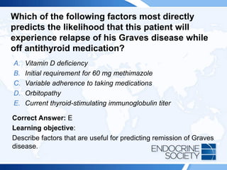 Which of the following factors most directly
predicts the likelihood that this patient will
experience relapse of his Graves disease while
off antithyroid medication?
A. Vitamin D deficiency
B. Initial requirement for 60 mg methimazole
C. Variable adherence to taking medications
D. Orbitopathy
E. Current thyroid-stimulating immunoglobulin titer
Correct Answer: E
Learning objective:
Describe factors that are useful for predicting remission of Graves
disease.
 