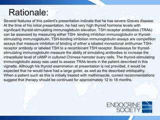 Rationale:
Several features of this patient’s presentation indicate that he has severe Graves disease.
At the time of his initial presentation, he had very high thyroid hormone levels with
significant thyroid-stimulating immunoglobulin elevation. TSH receptor antibodies (TRAb)
can be assessed by measuring either TSH- binding inhibition immunoglobulin or thyroid-
stimulating immunoglobulin. TSH-binding inhibition immunoglobulin assays are competition
assays that measure inhibition of binding of either a labeled monoclonal antihuman TSH-
receptor antibody or labeled TSH to a recombinant TSH receptor. Bioassays for thyroid-
stimulating immunoglobulin measure the ability of simulating antibodies to increase the
intracellular level of cAMP in cultured Chinese hamster ovary cells. The thyroid-stimulating
immunoglobulin assay was used to assess TRAb levels in the patient described in this
vignette. Although his thyroid examination at presentation is not provided, it would be
expected that he would have had a large goiter, as well as the described orbitopathy.
When a patient such as this is initially treated with methimazole, current recommendations
suggest that therapy should be continued for approximately 12 to 18 months.
 