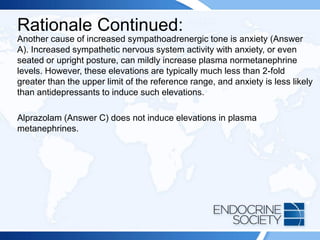 Rationale Continued:
Another cause of increased sympathoadrenergic tone is anxiety (Answer
A). Increased sympathetic nervous system activity with anxiety, or even
seated or upright posture, can mildly increase plasma normetanephrine
levels. However, these elevations are typically much less than 2-fold
greater than the upper limit of the reference range, and anxiety is less likely
than antidepressants to induce such elevations.
Alprazolam (Answer C) does not induce elevations in plasma
metanephrines.
 