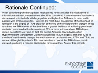 Rationale Continued:
When considering whether a patient might go into remission after the initial period of
thionamide treatment, several factors should be considered. Lower chance of remission is
documented in individuals with large goiters and higher free T4 levels, in men, and in
patients who smoke cigarettes. However, the most direct assessment of the likelihood of
remission is the degree of TRAb elevation at the end of the initial period of therapy. Those
who have low TRAb levels at that time have a greater likelihood of achieving permanent
remission, compared with relapse rates of 80% or more in those whose TRAb levels
remain persistently elevated. In fact, the current American Thyroid Association
Hyperthyroidism Management Guidelines published in 2016 suggest that after 12 to 18
months of methimazole therapy, the medication can be discontinued if TSH and TRAb are
normal. Although this patient’s TSH concentration is normal, his TRAb levels remain
elevated, predicting a reduced likelihood of remission (thus, Answer E is correct).
 