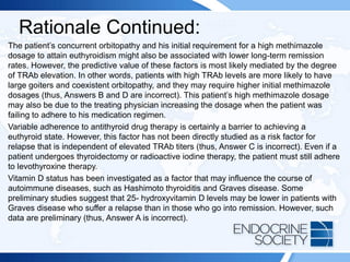 Rationale Continued:
The patient’s concurrent orbitopathy and his initial requirement for a high methimazole
dosage to attain euthyroidism might also be associated with lower long-term remission
rates. However, the predictive value of these factors is most likely mediated by the degree
of TRAb elevation. In other words, patients with high TRAb levels are more likely to have
large goiters and coexistent orbitopathy, and they may require higher initial methimazole
dosages (thus, Answers B and D are incorrect). This patient’s high methimazole dosage
may also be due to the treating physician increasing the dosage when the patient was
failing to adhere to his medication regimen.
Variable adherence to antithyroid drug therapy is certainly a barrier to achieving a
euthyroid state. However, this factor has not been directly studied as a risk factor for
relapse that is independent of elevated TRAb titers (thus, Answer C is incorrect). Even if a
patient undergoes thyroidectomy or radioactive iodine therapy, the patient must still adhere
to levothyroxine therapy.
Vitamin D status has been investigated as a factor that may influence the course of
autoimmune diseases, such as Hashimoto thyroiditis and Graves disease. Some
preliminary studies suggest that 25- hydroxyvitamin D levels may be lower in patients with
Graves disease who suffer a relapse than in those who go into remission. However, such
data are preliminary (thus, Answer A is incorrect).
 