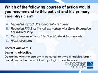 Which of the following courses of action would
you recommend to this patient and his primary
care physician?
A. Repeated thyroid ultrasonography in 1 year
B. Repeated FNAB of the 4.9-cm nodule with Gene Expression
Classifier testing
C. Percutaneous ethanol injection into the 4.9-cm nodule
D. Right lobectomy
Correct Answer: D
Learning objective:
Determine whether surgery is indicated for thyroid nodules larger
than 4 cm on the basis of their cytologic characteristics.
 