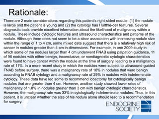 Rationale:
There are 2 main considerations regarding this patient’s right-sided nodule: (1) the nodule
is large and the patient is young and (2) the cytology has Hurthle-cell features. Several
diagnostic tools provide excellent information about the likelihood of malignancy within a
nodule. These include cytologic features and ultrasound characteristics and patterns of the
nodule. Although there does not seem to be a clear association with increasing nodule size
within the range of 1 to 4 cm, some mixed data suggest that there is a relatively high risk of
cancer in nodules greater than 4 cm in dimensions. For example, in one 2009 study in
which some of the nodules larger than 4 cm underwent FNAB using palpation guidance, 11
of 96 nodules with either benign, inconclusive, or nondiagnostic cytologic characteristics
were found to have cancer within the nodule at the time of surgery, leading to a malignancy
rate of 11%. In a more recent study in which the nodules were subject to ultrasound-guided
FNAB before surgery, there was a malignancy rate of 10% in nodules that were benign
according to FNAB cytology and a malignancy rate of 29% in nodules with indeterminate
cytology. These data have led some to recommend lobectomy for cytologically benign
nodules that are greater than 4 cm. However, another study showed lower rates of
malignancy of 1.8% in nodules greater than 3 cm with benign cytologic characteristics.
However, the malignancy rate was 33% in cytologically indeterminate nodules. Thus, in this
patient, it is unclear whether the size of his nodule alone should lead to a recommendation
for surgery.
 