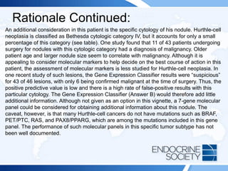 Rationale Continued:
An additional consideration in this patient is the specific cytology of his nodule. Hurthle-cell
neoplasia is classified as Bethesda cytologic category IV, but it accounts for only a small
percentage of this category (see table). One study found that 11 of 43 patients undergoing
surgery for nodules with this cytologic category had a diagnosis of malignancy. Older
patient age and larger nodule size seem to correlate with malignancy. Although it is
appealing to consider molecular markers to help decide on the best course of action in this
patient, the assessment of molecular markers is less studied for Hurthle-cell neoplasia. In
one recent study of such lesions, the Gene Expression Classifier results were “suspicious”
for 43 of 46 lesions, with only 6 being confirmed malignant at the time of surgery. Thus, the
positive predictive value is low and there is a high rate of false-positive results with this
particular cytology. The Gene Expression Classifier (Answer B) would therefore add little
additional information. Although not given as an option in this vignette, a 7-gene molecular
panel could be considered for obtaining additional information about this nodule. The
caveat, however, is that many Hurthle-cell cancers do not have mutations such as BRAF,
PET/PTC, RAS, and PAX8/PPARG, which are among the mutations included in this gene
panel. The performance of such molecular panels in this specific tumor subtype has not
been well documented.
 