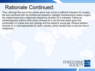 Rationale Continued:
Thus, although the size of the nodule alone may not be a sufficient indication for surgery,
the size combined with the Hurthle-cell neoplasm cytologic characteristics makes surgery
the wisest choice and a diagnostic lobectomy (Answer D) is indicated. Follow-up
ultrasonography without other action (Answer A) is not the best option given the
combination of nodule size and cytology and the patient’s young age. Ethanol ablation
(Answer C) is most appropriate for cystic nodules, which usually have a very low risk of
malignancy.
 