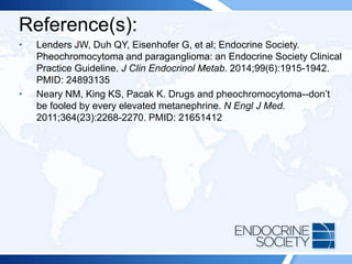 Reference(s):
• Lenders JW, Duh QY, Eisenhofer G, et al; Endocrine Society.
Pheochromocytoma and paraganglioma: an Endocrine Society Clinical
Practice Guideline. J Clin Endocrinol Metab. 2014;99(6):1915-1942.
PMID: 24893135
• Neary NM, King KS, Pacak K. Drugs and pheochromocytoma--don’t
be fooled by every elevated metanephrine. N Engl J Med.
2011;364(23):2268-2270. PMID: 21651412
 