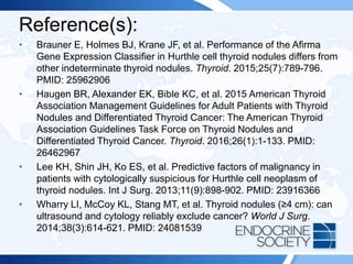 Reference(s):
• Brauner E, Holmes BJ, Krane JF, et al. Performance of the Afirma
Gene Expression Classifier in Hurthle cell thyroid nodules differs from
other indeterminate thyroid nodules. Thyroid. 2015;25(7):789-796.
PMID: 25962906
• Haugen BR, Alexander EK, Bible KC, et al. 2015 American Thyroid
Association Management Guidelines for Adult Patients with Thyroid
Nodules and Differentiated Thyroid Cancer: The American Thyroid
Association Guidelines Task Force on Thyroid Nodules and
Differentiated Thyroid Cancer. Thyroid. 2016;26(1):1-133. PMID:
26462967
• Lee KH, Shin JH, Ko ES, et al. Predictive factors of malignancy in
patients with cytologically suspicious for Hurthle cell neoplasm of
thyroid nodules. Int J Surg. 2013;11(9):898-902. PMID: 23916366
• Wharry LI, McCoy KL, Stang MT, et al. Thyroid nodules (≥4 cm): can
ultrasound and cytology reliably exclude cancer? World J Surg.
2014;38(3):614-621. PMID: 24081539
 
