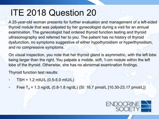 ITE 2018 Question 20
A 25-year-old woman presents for further evaluation and management of a left-sided
thyroid nodule that was palpated by her gynecologist during a visit for an annual
examination. The gynecologist had ordered thyroid function testing and thyroid
ultrasonography and referred her to you. The patient has no history of thyroid
dysfunction, no symptoms suggestive of either hypothyroidism or hyperthyroidism,
and no compressive symptoms.
On visual inspection, you note that her thyroid gland is asymmetric, with the left lobe
being larger than the right. You palpate a mobile, soft, 1-cm nodule within the left
lobe of the thyroid. Otherwise, she has no abnormal examination findings.
Thyroid function test results:
• TSH = 1.2 mIU/L (0.5-5.0 mIU/L)
• Free T4 = 1.3 ng/dL (0.8-1.8 ng/dL) (SI: 16.7 pmol/L [10.30-23.17 pmol/L])
 