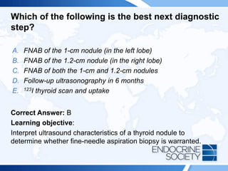 Which of the following is the best next diagnostic
step?
A. FNAB of the 1-cm nodule (in the left lobe)
B. FNAB of the 1.2-cm nodule (in the right lobe)
C. FNAB of both the 1-cm and 1.2-cm nodules
D. Follow-up ultrasonography in 6 months
E. 123I thyroid scan and uptake
Correct Answer: B
Learning objective:
Interpret ultrasound characteristics of a thyroid nodule to
determine whether fine-needle aspiration biopsy is warranted.
 