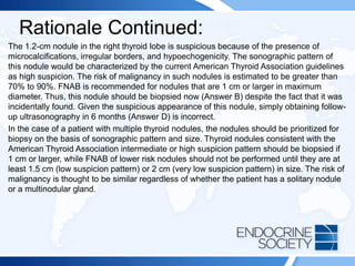 Rationale Continued:
The 1.2-cm nodule in the right thyroid lobe is suspicious because of the presence of
microcalcifications, irregular borders, and hypoechogenicity. The sonographic pattern of
this nodule would be characterized by the current American Thyroid Association guidelines
as high suspicion. The risk of malignancy in such nodules is estimated to be greater than
70% to 90%. FNAB is recommended for nodules that are 1 cm or larger in maximum
diameter. Thus, this nodule should be biopsied now (Answer B) despite the fact that it was
incidentally found. Given the suspicious appearance of this nodule, simply obtaining follow-
up ultrasonography in 6 months (Answer D) is incorrect.
In the case of a patient with multiple thyroid nodules, the nodules should be prioritized for
biopsy on the basis of sonographic pattern and size. Thyroid nodules consistent with the
American Thyroid Association intermediate or high suspicion pattern should be biopsied if
1 cm or larger, while FNAB of lower risk nodules should not be performed until they are at
least 1.5 cm (low suspicion pattern) or 2 cm (very low suspicion pattern) in size. The risk of
malignancy is thought to be similar regardless of whether the patient has a solitary nodule
or a multinodular gland.
 