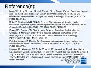 Reference(s):
• Moon WJ, Jung SL, Lee JH, et al; Thyroid Study Group, Korean Society of Neuro-
and Head and Neck Radiology. Benign and malignant thyroid nodules: US
differentiation--multicenter retrospective study. Radiology. 2008;247(3):762-770.
PMID: 18403624
• Brito JP, Gionfriddo MR, Al Nofal A, et al. The accuracy of thyroid nodule
ultrasound to predict thyroid cancer: systematic review and meta-analysis. J Clin
Endocrinol Metab. 2014;99(4):1253-1263. PMID: 24276450
• Frates MC, Benson CB, Charboneau JW, et al; Society of Radiologists in
Ultrasound. Management of thyroid nodules detected at US: Society of
Radiologists in Ultrasound consensus conference statement. Radiology.
2005;237(3):794-800. PMID: 16304103
• Fish SA, Langer JE, Mandel SJ. Sonographic imaging of thyroid nodules and
cervical lymph nodes. Endocrinol Metab Clin North Am. 2008;37(2):401-417.
PMID: 18502334
• Haugen BR, Alexander EK, Bible KC, et al. 2015 American Thyroid Association
Management Guidelines for Adult Patients with Thyroid Nodules and Differentiated
Thyroid Cancer: The American Thyroid Association Guidelines Task Force on
Thyroid Nodules and Differentiated Thyroid Cancer. Thyroid. 2016;26(1):1-133.
PMID: 26462967
 