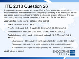 ITE 2018 Question 26
A 39-year-old woman presents with a new 10-lb (4.5-kg) weight gain, constipation,
irregular menses, and cold intolerance. She gets up very early in the morning for her job
as a school bus driver and reports that she is exhausted by early afternoon. She has
been feeling so poorly that she has called in sick to work for the past 4 days.
Laboratory test results (sample collected while fasting):
• TSH = 167 mIU/L (0.5-5.0 mIU/L)
• Free T4 = 0.2 ng/dL (0.8-1.8 ng/dL) (SI: 2.6 pmol/L [10.3-23.2 pmol/L])
• TPO antibodies = 692 IU/mL (<2.0 IU/mL) (SI: 692 kIU/L [<2.0 kIU/L])
• Total cholesterol = 292 mg/dL (<200 mg/dL [optimal]) (SI: 7.56 mmol/L [<5.18
mmol/L])
• LDL cholesterol = 201 mg/dL (<100 mg/dL [optimal]) (SI: 5.21 mmol/L [<2.59 mmol/L])
• Triglycerides = 195 mg/dL (<150 mg/dL [optimal]) (SI: 2.20 mmol/L [<3.88 mmol/L])
• HDL cholesterol = 52 mg/dL (>60 mg/dL [optimal]) (SI: 1.35 mmol/L [>1.55 mmol/L])
Levothyroxine is started.
 