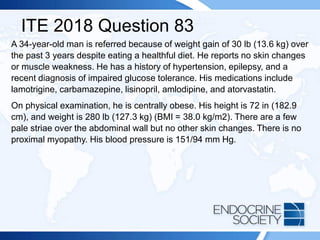 ITE 2018 Question 83
A 34-year-old man is referred because of weight gain of 30 lb (13.6 kg) over
the past 3 years despite eating a healthful diet. He reports no skin changes
or muscle weakness. He has a history of hypertension, epilepsy, and a
recent diagnosis of impaired glucose tolerance. His medications include
lamotrigine, carbamazepine, lisinopril, amlodipine, and atorvastatin.
On physical examination, he is centrally obese. His height is 72 in (182.9
cm), and weight is 280 lb (127.3 kg) (BMI = 38.0 kg/m2). There are a few
pale striae over the abdominal wall but no other skin changes. There is no
proximal myopathy. His blood pressure is 151/94 mm Hg.
 