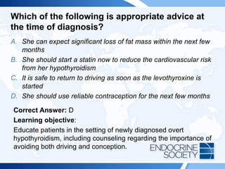 Which of the following is appropriate advice at
the time of diagnosis?
A. She can expect significant loss of fat mass within the next few
months
B. She should start a statin now to reduce the cardiovascular risk
from her hypothyroidism
C. It is safe to return to driving as soon as the levothyroxine is
started
D. She should use reliable contraception for the next few months
Correct Answer: D
Learning objective:
Educate patients in the setting of newly diagnosed overt
hypothyroidism, including counseling regarding the importance of
avoiding both driving and conception.
 