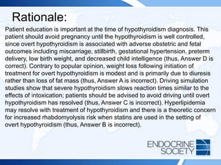 Rationale:
Patient education is important at the time of hypothyroidism diagnosis. This
patient should avoid pregnancy until the hypothyroidism is well controlled,
since overt hypothyroidism is associated with adverse obstetric and fetal
outcomes including miscarriage, stillbirth, gestational hypertension, preterm
delivery, low birth weight, and decreased child intelligence (thus, Answer D is
correct). Contrary to popular opinion, weight loss following initiation of
treatment for overt hypothyroidism is modest and is primarily due to diuresis
rather than loss of fat mass (thus, Answer A is incorrect). Driving simulation
studies show that severe hypothyroidism slows reaction times similar to the
effects of intoxication; patients should be advised to avoid driving until overt
hypothyroidism has resolved (thus, Answer C is incorrect). Hyperlipidemia
may resolve with treatment of hypothyroidism and there is a theoretic concern
for increased rhabdomyolysis risk when statins are used in the setting of
overt hypothyroidism (thus, Answer B is incorrect).
 