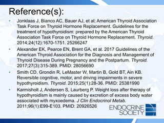 Reference(s):
• Jonklaas J, Bianco AC, Bauer AJ, et al; American Thyroid Association
Task Force on Thyroid Hormone Replacement. Guidelines for the
treatment of hypothyroidism: prepared by the American Thyroid
Association Task Force on Thyroid Hormone Replacement. Thyroid.
2014;24(12):1670-1751. 25266247
• Alexander EK, Pearce EN, Brent GA, et al. 2017 Guidelines of the
American Thyroid Association for the Diagnosis and Management of
Thyroid Disease During Pregnancy and the Postpartum. Thyroid.
2017;27(3):315-389. PMID: 28056690
• Smith CD, Grondin R, LeMaster W, Martin B, Gold BT, Ain KB.
Reversible cognitive, motor, and driving impairments in severe
hypothyroidism. Thyroid. 2015;25(1):28-36. PMID: 25381990
• Karmisholt J, Andersen S, Laurberg P. Weight loss after therapy of
hypothyroidism is mainly caused by excretion of excess body water
associated with myxoedema. J Clin Endocrinol Metab.
2011;96(1):E99-E103. PMID: 20926526
 