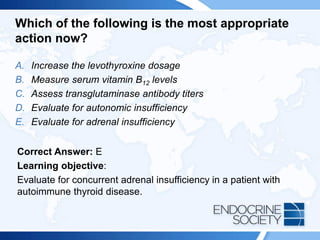 Which of the following is the most appropriate
action now?
A. Increase the levothyroxine dosage
B. Measure serum vitamin B12 levels
C. Assess transglutaminase antibody titers
D. Evaluate for autonomic insufficiency
E. Evaluate for adrenal insufficiency
Correct Answer: E
Learning objective:
Evaluate for concurrent adrenal insufficiency in a patient with
autoimmune thyroid disease.
 