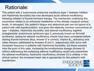 Rationale:
This patient with 2 autoimmune endocrine conditions (type 1 diabetes mellitus
and Hashimoto thyroiditis) has now developed acute adrenal insufficiency
following initiation of thyroid hormone therapy. The mechanism underlying this
occurrence relates to an enhanced metabolism of the already marginal cortisol
levels. In retrospect, this patient’s fatigue and abdominal pain are not typical of a
patient with mild hypothyroidism, and given the relatively common concurrence of
type 1 diabetes, Hashimoto thyroiditis, and adrenal insufficiency together
(polyglandular autoimmune syndrome type 2, previously known as Schmidt
syndrome), testing for adrenal insufficiency should have been considered before
starting thyroid hormone (thus, Answer E is correct). Vitamin B12 deficiency and
celiac disease (addressed by Answers B and C, respectively) both occur with
increased frequency in patients with Hashimoto thyroiditis, but these answers
miss the point of this case. Increasing the levothyroxine dosage (Answer A)
without addressing the underlying adrenal insufficiency would only exacerbate
the adrenal insufficiency. Autonomic insufficiency (Answer D) is unlikely in this
clinical context; the increased heart rate is appropriate for this patient’s mild
hypotension.
 