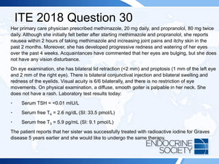 ITE 2018 Question 30
Her primary care physician prescribed methimazole, 20 mg daily, and propranolol, 80 mg twice
daily. Although she initially felt better after starting methimazole and propranolol, she reports
nausea within 2 hours of taking methimazole and increasing joint pains and itchy skin in the
past 2 months. Moreover, she has developed progressive redness and watering of her eyes
over the past 4 weeks. Acquaintances have commented that her eyes are bulging, but she does
not have any vision disturbance.
On eye examination, she has bilateral lid retraction (<2 mm) and proptosis (1 mm of the left eye
and 2 mm of the right eye). There is bilateral conjunctival injection and bilateral swelling and
redness of the eyelids. Visual acuity is 6/6 bilaterally, and there is no restriction of eye
movements. On physical examination, a diffuse, smooth goiter is palpable in her neck. She
does not have a rash. Laboratory test results today:
• Serum TSH = <0.01 mIU/L
• Serum free T4 = 2.6 ng/dL (SI: 33.5 pmol/L)
• Serum free T3 = 5.9 pg/mL (SI: 9.1 pmol/L)
The patient reports that her sister was successfully treated with radioactive iodine for Graves
disease 5 years earlier and she would like to undergo the same therapy.
 