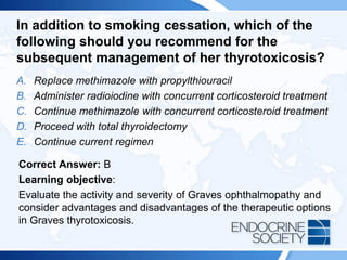 In addition to smoking cessation, which of the
following should you recommend for the
subsequent management of her thyrotoxicosis?
A. Replace methimazole with propylthiouracil
B. Administer radioiodine with concurrent corticosteroid treatment
C. Continue methimazole with concurrent corticosteroid treatment
D. Proceed with total thyroidectomy
E. Continue current regimen
Correct Answer: B
Learning objective:
Evaluate the activity and severity of Graves ophthalmopathy and
consider advantages and disadvantages of the therapeutic options
in Graves thyrotoxicosis.
 