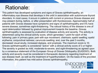 Rationale:
This patient has developed symptoms and signs of Graves ophthalmopathy, an
inflammatory eye disease that develops in the orbit in association with autoimmune thyroid
disorders. In most cases, it occurs in patients with current or previous Graves disease and
may present during, before, or after presentation with thyrotoxicosis. Approximately half of
patients with Graves disease have symptoms and signs of ophthalmopathy and 5% have
severe disease, sometimes sight-threatening. The natural history of the disease is one of
rapid deterioration followed by gradual improvement towards the baseline. Graves
ophthalmopathy is assessed by evaluation of disease activity and severity. The activity is
determined using the clinical activity score, which generates 1 point for each of the
following: pain in primary gaze; pain with eye movement; chemosis; eyelid swelling; eyelid
erythema; conjunctival redness; caruncula swelling; and, over the past 3 months,
decreased visual acuity, increased diplopia, and proptosis. The maximum score is 10.
Graves ophthalmopathy is considered “active” with a clinical activity score of 3 or higher.
The severity is graded as mild, moderate-to-severe, and sight-threatening as agreed upon
by a consensus statement of the European Group of Graves Orbitopathy (EUGOGO). Both
activity and severity must be considered in therapeutic decisions regarding treatment of
eye disease itself, as well as the treatment of hyperthyroidism. On the basis of the provided
information, this patient has mild active Graves ophthalmopathy.
 