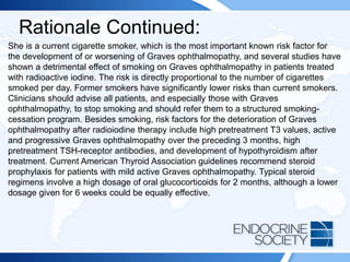 Rationale Continued:
She is a current cigarette smoker, which is the most important known risk factor for
the development of or worsening of Graves ophthalmopathy, and several studies have
shown a detrimental effect of smoking on Graves ophthalmopathy in patients treated
with radioactive iodine. The risk is directly proportional to the number of cigarettes
smoked per day. Former smokers have significantly lower risks than current smokers.
Clinicians should advise all patients, and especially those with Graves
ophthalmopathy, to stop smoking and should refer them to a structured smoking-
cessation program. Besides smoking, risk factors for the deterioration of Graves
ophthalmopathy after radioiodine therapy include high pretreatment T3 values, active
and progressive Graves ophthalmopathy over the preceding 3 months, high
pretreatment TSH-receptor antibodies, and development of hypothyroidism after
treatment. Current American Thyroid Association guidelines recommend steroid
prophylaxis for patients with mild active Graves ophthalmopathy. Typical steroid
regimens involve a high dosage of oral glucocorticoids for 2 months, although a lower
dosage given for 6 weeks could be equally effective.
 