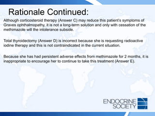 Rationale Continued:
Although corticosteroid therapy (Answer C) may reduce this patient’s symptoms of
Graves ophthalmopathy, it is not a long-term solution and only with cessation of the
methimazole will the intolerance subside.
Total thyroidectomy (Answer D) is incorrect because she is requesting radioactive
iodine therapy and this is not contraindicated in the current situation.
Because she has had persistent adverse effects from methimazole for 2 months, it is
inappropriate to encourage her to continue to take this treatment (Answer E).
 