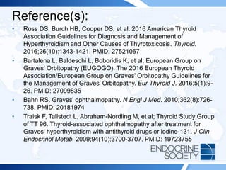 Reference(s):
• Ross DS, Burch HB, Cooper DS, et al. 2016 American Thyroid
Association Guidelines for Diagnosis and Management of
Hyperthyroidism and Other Causes of Thyrotoxicosis. Thyroid.
2016;26(10):1343-1421. PMID: 27521067
• Bartalena L, Baldeschi L, Boboridis K, et al; European Group on
Graves' Orbitopathy (EUGOGO). The 2016 European Thyroid
Association/European Group on Graves' Orbitopathy Guidelines for
the Management of Graves' Orbitopathy. Eur Thyroid J. 2016;5(1):9-
26. PMID: 27099835
• Bahn RS. Graves' ophthalmopathy. N Engl J Med. 2010;362(8):726-
738. PMID: 20181974
• Traisk F, Tallstedt L, Abraham-Nordling M, et al; Thyroid Study Group
of TT 96. Thyroid-associated ophthalmopathy after treatment for
Graves' hyperthyroidism with antithyroid drugs or iodine-131. J Clin
Endocrinol Metab. 2009;94(10):3700-3707. PMID: 19723755
 