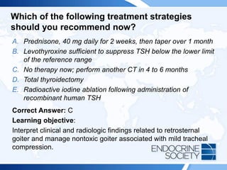 Which of the following treatment strategies
should you recommend now?
A. Prednisone, 40 mg daily for 2 weeks, then taper over 1 month
B. Levothyroxine sufficient to suppress TSH below the lower limit
of the reference range
C. No therapy now; perform another CT in 4 to 6 months
D. Total thyroidectomy
E. Radioactive iodine ablation following administration of
recombinant human TSH
Correct Answer: C
Learning objective:
Interpret clinical and radiologic findings related to retrosternal
goiter and manage nontoxic goiter associated with mild tracheal
compression.
 