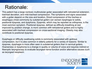 Rationale:
This patient has a large nontoxic multinodular goiter associated with retrosternal extension,
tracheal deviation, and mild tracheal compression. The symptoms and signs associated
with a goiter depend on the size and location. Direct compression of the trachea or
esophagus (most commonly by substernal goiter) can worsen dysphagia to solids,
positional dyspnea, and dysphonia. Dyspnea, which may be reported as orthopnea, is the
most common symptom. Positional dyspnea, defined as difficulty breathing at rest
improved by position change, is more common with retrosternal goiters and is highly
associated with tracheal compression on cross-sectional imaging. Obesity may also
contribute to positional dyspnea.
Dysphagia or difficulty swallowing solids is commonly associated with goitrous
compression, but it is also common in elderly patients for a variety of reasons. Similar to
dyspnea, dysphagia is more often seen in substernal goiters than in cervical goiters.
Hoarseness or dysphonia is a change in quality or volume of voice and requires indirect or
fiberoptic laryngoscopy to evaluate laryngeal nerve function and/or alternative causes such
as laryngeal neoplasm.
 