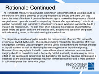 Rationale Continued:
The Pemberton maneuver is a physical examination tool demonstrating latent pressure in
the thoracic inlet and is achieved by asking the patient to elevate both arms until they
touch the sides of the face. A positive Pemberton sign is marked by the presence of facial
congestion and cyanosis, as well as respiratory distress after approximately 1 minute. A
positive Pemberton sign is indicative of superior vena cava syndrome, commonly due to a
mass in the mediastinum. The sign most often indicates the presence of a retrosternal
goiter where the goiter “corks off” the thoracic inlet, it but may be positive in any patient
with adenopathy, tumor, or fibrosis involving the mediastinum.
The diagnostic evaluation of goiter includes the measurement of serum TSH to identify
evidence of thyroid dysfunction. The standard imaging modality for assessment of thyroid
enlargement is thyroid ultrasonography, which is useful in determining the number and size
of thyroid nodules, as well as identifying features suggestive of thyroid malignancy.
Because ultrasonography is limited in cases with substernal extension, cross-sectional
imaging should be considered and is frequently helpful, especially in assessing for mass
effect on the trachea and determining the diameter of the trachea. Tracheal compression is
described as the greatest percentage reduction in tracheal diameter and is more common
in substernal goiter than in cervical goiter.
 