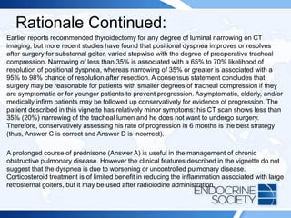 Rationale Continued:
Earlier reports recommended thyroidectomy for any degree of luminal narrowing on CT
imaging, but more recent studies have found that positional dyspnea improves or resolves
after surgery for substernal goiter, varied stepwise with the degree of preoperative tracheal
compression. Narrowing of less than 35% is associated with a 65% to 70% likelihood of
resolution of positional dyspnea, whereas narrowing of 35% or greater is associated with a
95% to 98% chance of resolution after resection. A consensus statement concludes that
surgery may be reasonable for patients with smaller degrees of tracheal compression if they
are symptomatic or for younger patients to prevent progression. Asymptomatic, elderly, and/or
medically infirm patients may be followed up conservatively for evidence of progression. The
patient described in this vignette has relatively minor symptoms: his CT scan shows less than
35% (20%) narrowing of the tracheal lumen and he does not want to undergo surgery.
Therefore, conservatively assessing his rate of progression in 6 months is the best strategy
(thus, Answer C is correct and Answer D is incorrect).
A prolonged course of prednisone (Answer A) is useful in the management of chronic
obstructive pulmonary disease. However the clinical features described in the vignette do not
suggest that the dyspnea is due to worsening or uncontrolled pulmonary disease.
Corticosteroid treatment is of limited benefit in reducing the inflammation associated with large
retrosternal goiters, but it may be used after radioiodine administration.
 