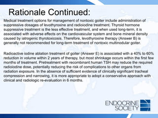 Rationale Continued:
Medical treatment options for management of nontoxic goiter include administration of
suppressive dosages of levothyroxine and radioiodine treatment. Thyroid hormone
suppressive treatment is the less effective treatment, and when used long-term, it is
associated with adverse effects on the cardiovascular system and bone mineral density
caused by iatrogenic thyrotoxicosis. Therefore, levothyroxine therapy (Answer B) is
generally not recommended for long-term treatment of nontoxic multinodular goiter.
Radioactive iodine ablation treatment of goiter (Answer E) is associated with a 40% to 60%
reduction in volume within 2 years of therapy, but most shrinkage occurs within the first few
months of treatment. Pretreatment with recombinant human TSH may reduce the required
radioiodine dose, potentially reducing the risk of complications to other organs from
radiation exposure. In the absence of sufficient evidence of clinically significant tracheal
compression and narrowing, it is more appropriate to adopt a conservative approach with
clinical and radiologic re-evaluation in 6 months.
 
